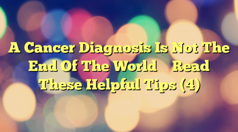 A Cancer Diagnosis Is Not The End Of The World – Read These Helpful Tips (4)