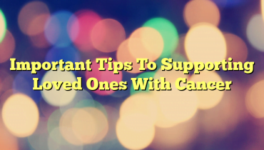 Important Tips To Supporting Loved Ones With Cancer