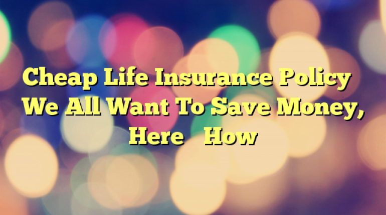Cheap Life Insurance Policy – We All Want To Save Money, Here’s How