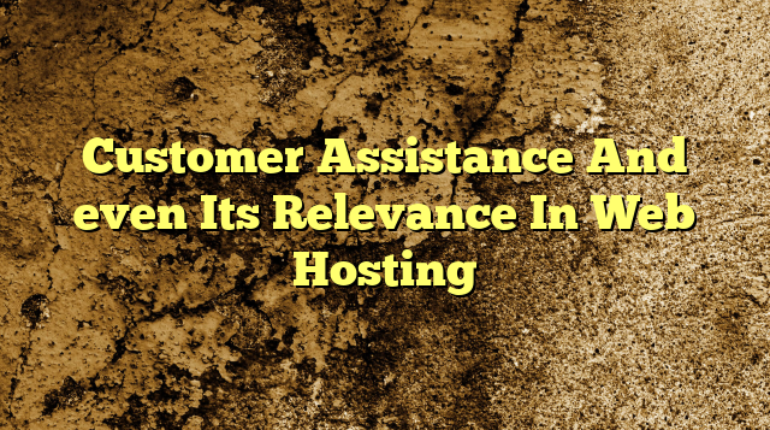 Customer Assistance And even Its Relevance In Web Hosting