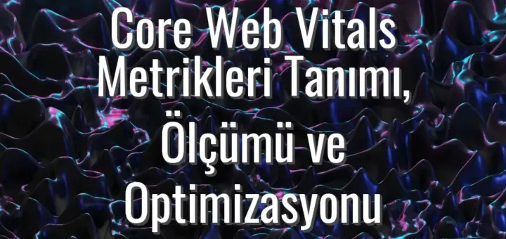 Core Web Vitals Metrikleri Tanımı, Ölçümü ve Optimizasyonu
