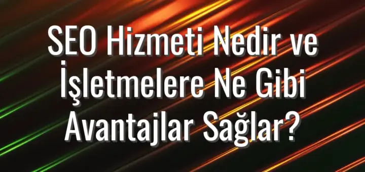 SEO Hizmeti Nedir ve İşletmelere Ne Gibi Avantajlar Sağlar?