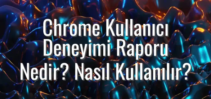 Chrome Kullanıcı Deneyimi Raporu Nedir? Nasıl Kullanılır?
