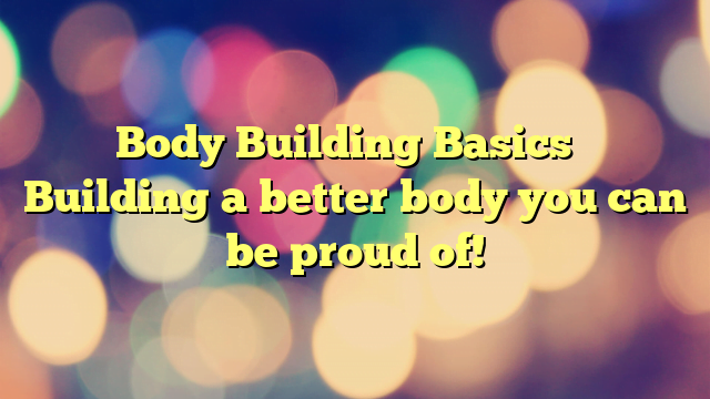 Body Building Basics – Building a better body you can be proud of!