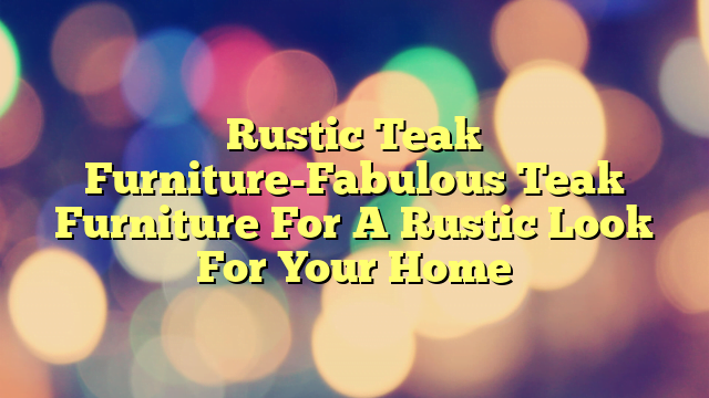 Rustic Teak Furniture-Fabulous Teak Furniture For A Rustic Look For Your Home
