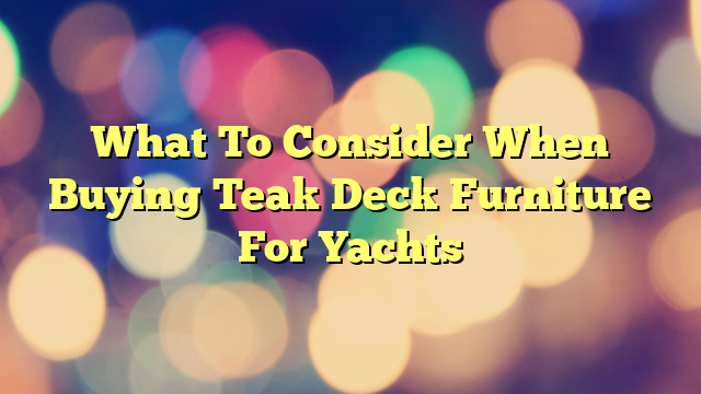 What To Consider When Buying Teak Deck Furniture For Yachts