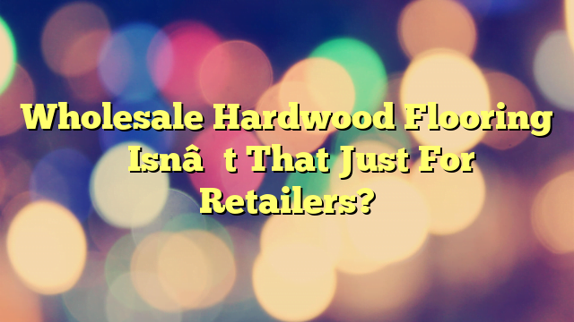 Wholesale Hardwood Flooring – Isn’t That Just For Retailers?