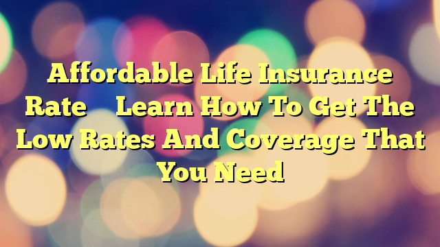 Affordable Life Insurance Rate – Learn How To Get The Low Rates And Coverage That You Need