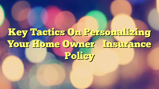 Key Tactics On Personalizing Your Home Owner’s Insurance Policy