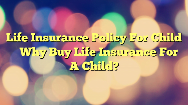 Life Insurance Policy For Child – Why Buy Life Insurance For A Child?