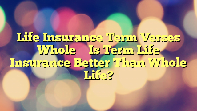 Life Insurance Term Verses Whole – Is Term Life Insurance Better Than Whole Life?