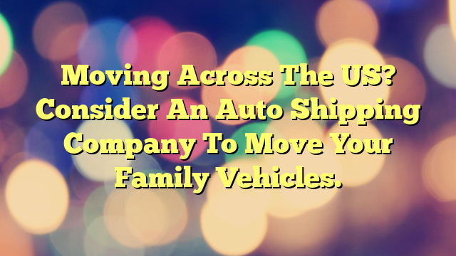 Moving Across The US? Consider An Auto Shipping Company To Move Your Family Vehicles.