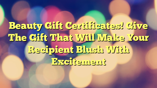 Beauty Gift Certificates! Give The Gift That Will Make Your Recipient Blush With Excitement