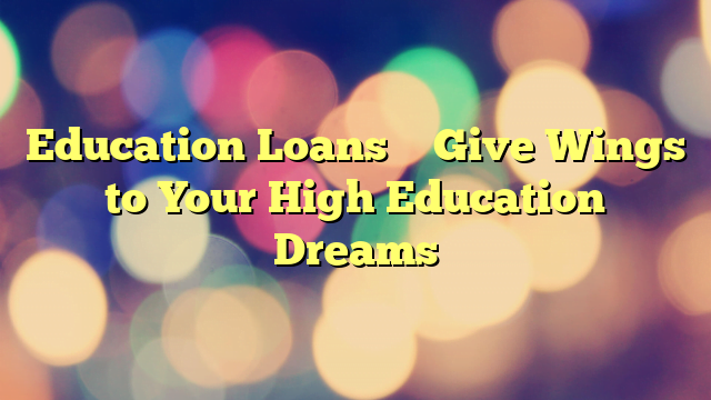 Education Loans – Give Wings to Your High Education Dreams