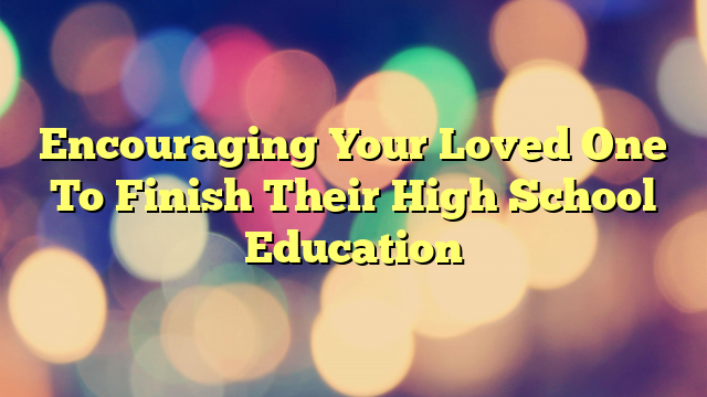 Encouraging Your Loved One To Finish Their High School Education