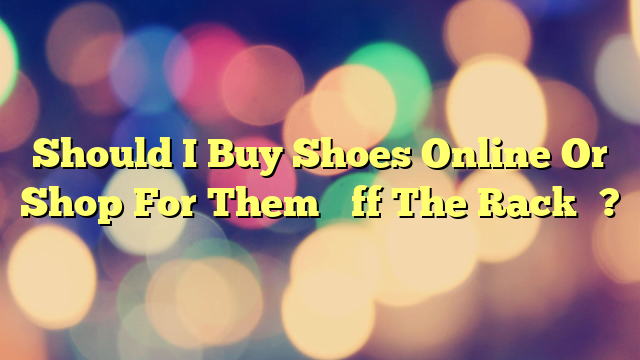 Should I Buy Shoes Online Or Shop For Them “Off The Rack”?
