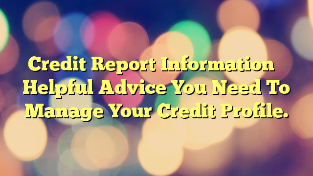 Credit Report Information – Helpful Advice You Need To Manage Your Credit Profile.