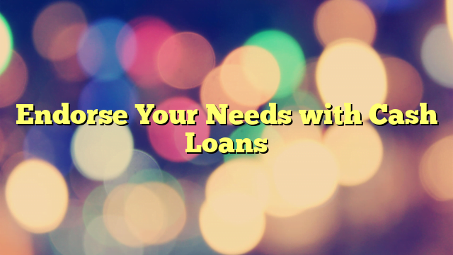 Endorse Your Needs with Cash Loans