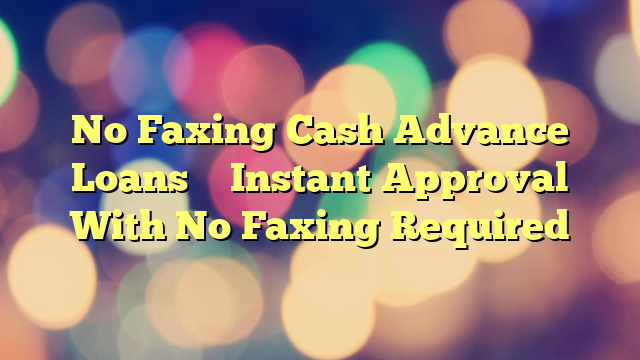No Faxing Cash Advance Loans – Instant Approval With No Faxing Required