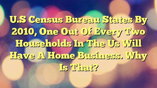U.S Census Bureau States By 2010, One Out Of Every Two Households In The Us Will Have A Home Business. Why Is That?