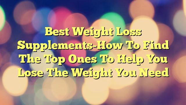 Best Weight Loss Supplements-How To Find The Top Ones To Help You Lose The Weight You Need
