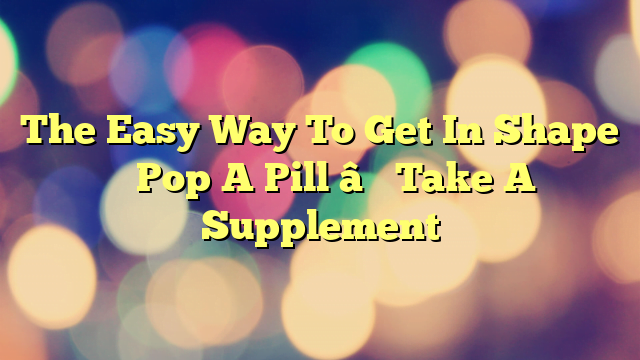 The Easy Way To Get In Shape – Pop A Pill – Take A Supplement