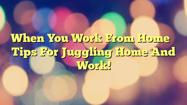 When You Work From Home – Tips For Juggling Home And Work!