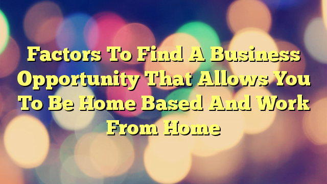 Factors To Find A Business Opportunity That Allows You To Be Home Based And Work From Home