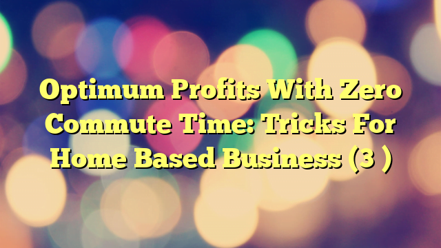 Optimum Profits With Zero Commute Time: Tricks For Home Based Business (3 )