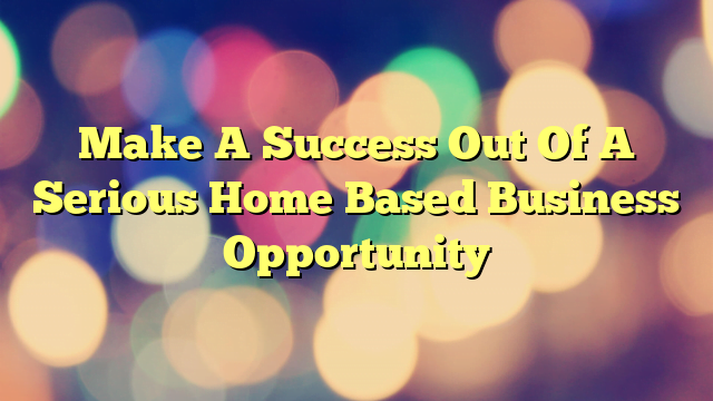 Make A Success Out Of A Serious Home Based Business Opportunity