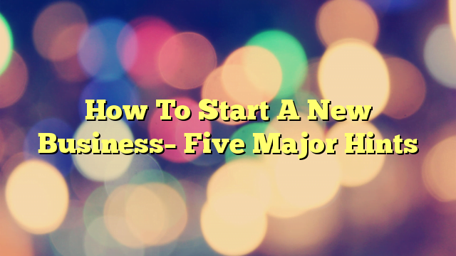 How To Start A New Business– Five Major Hints
