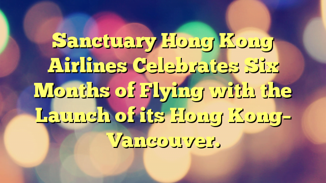 Sanctuary Hong Kong Airlines Celebrates Six Months of Flying with the Launch of its Hong Kong– Vancouver.