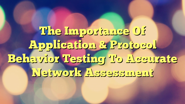 The Importance Of Application & Protocol Behavior Testing To Accurate Network Assessment