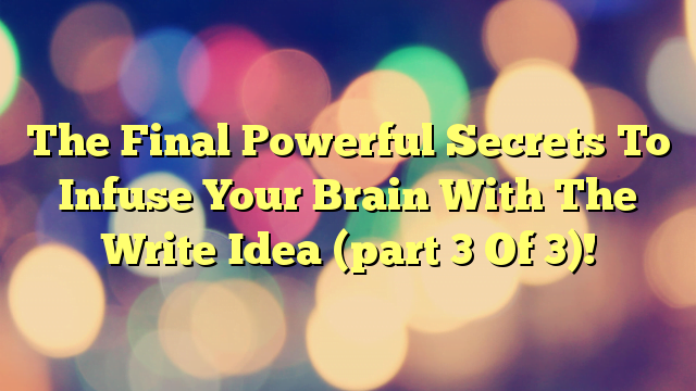 The Final Powerful Secrets To Infuse Your Brain With The Write Idea (part 3 Of 3)!