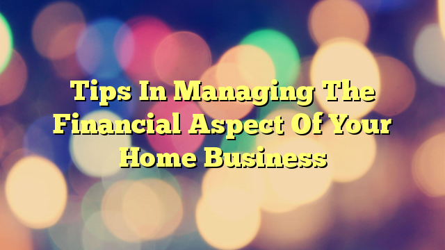 Tips In Managing The Financial Aspect Of Your Home Business