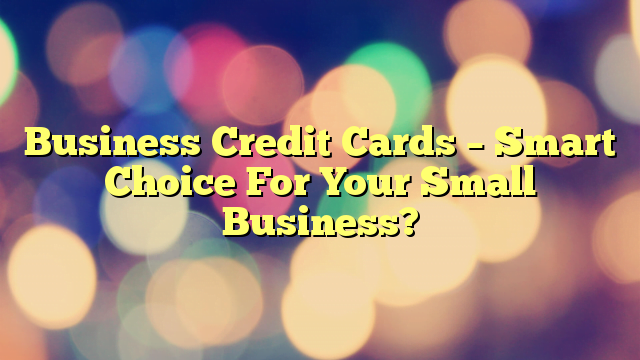 Business Credit Cards – Smart Choice For Your Small Business?
