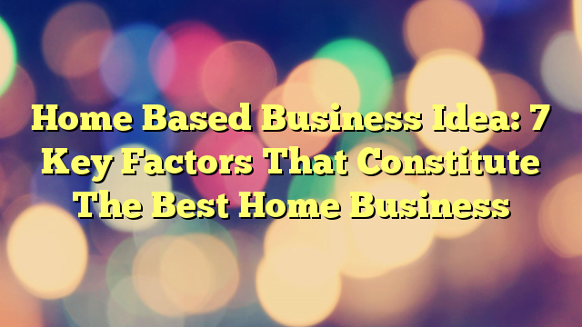 Home Based Business Idea: 7 Key Factors That Constitute The Best Home Business