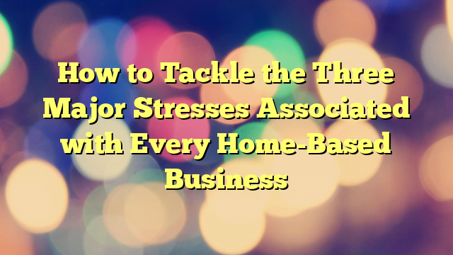 How to Tackle the Three Major Stresses Associated with Every Home-Based Business