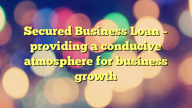 Secured Business Loan – providing a conducive atmosphere for business growth