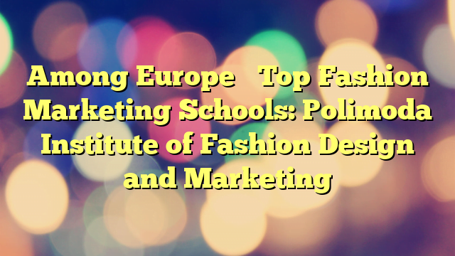 Among Europe’s Top Fashion Marketing Schools: Polimoda Institute of Fashion Design and Marketing