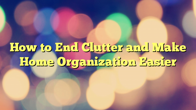 How to End Clutter and Make Home Organization Easier