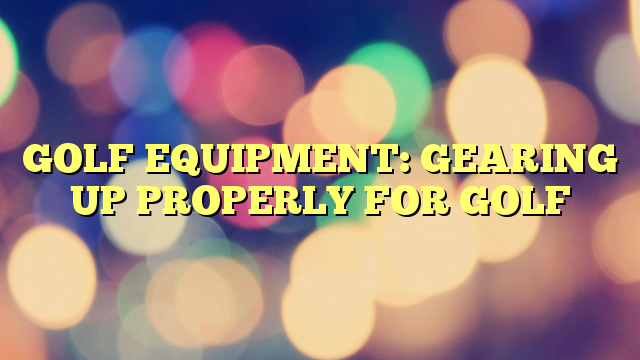 GOLF EQUIPMENT: GEARING UP PROPERLY FOR GOLF