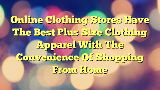 Online Clothing Stores Have The Best Plus Size Clothing Apparel With The Convenience Of Shopping From Home