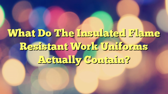 What Do The Insulated Flame Resistant Work Uniforms Actually Contain?