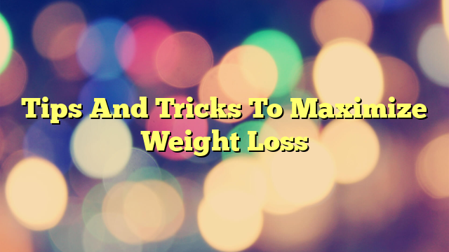 Tips And Tricks To Maximize Weight Loss
