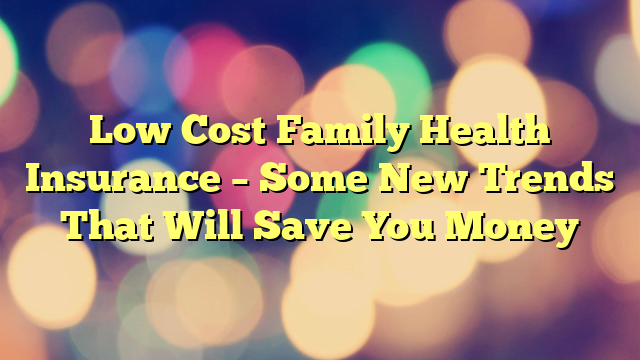 Low Cost Family Health Insurance – Some New Trends That Will Save You Money