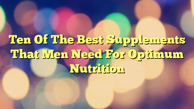 Ten Of The Best Supplements That Men Need For Optimum Nutrition