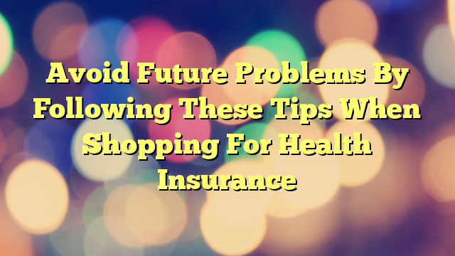 Avoid Future Problems By Following These Tips When Shopping For Health Insurance