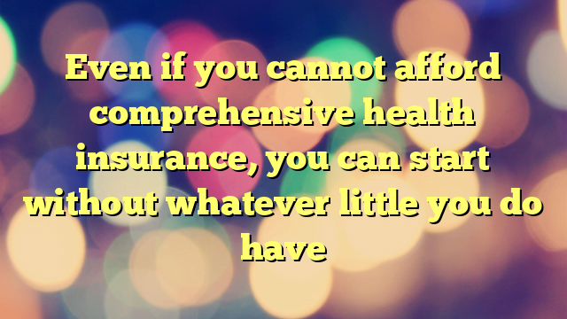 Even if you cannot afford comprehensive health insurance, you can start without whatever little you do have