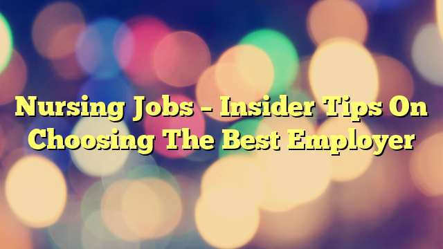 Nursing Jobs – Insider Tips On Choosing The Best Employer